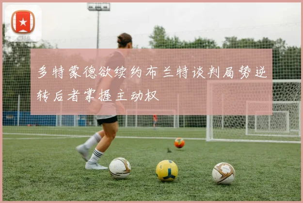 多特蒙德欲续约布兰特谈判局势逆转后者掌握主动权