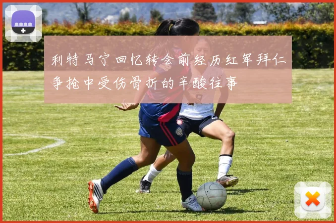 利特马宁回忆转会前经历红军拜仁争抢中受伤骨折的辛酸往事