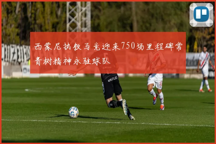 西蒙尼执教马竞迎来750场里程碑常青树精神永驻球队