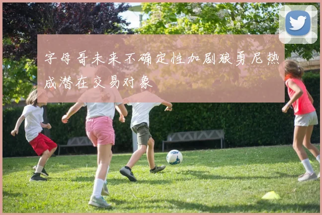 字母哥未来不确定性加剧狼勇尼热成潜在交易对象