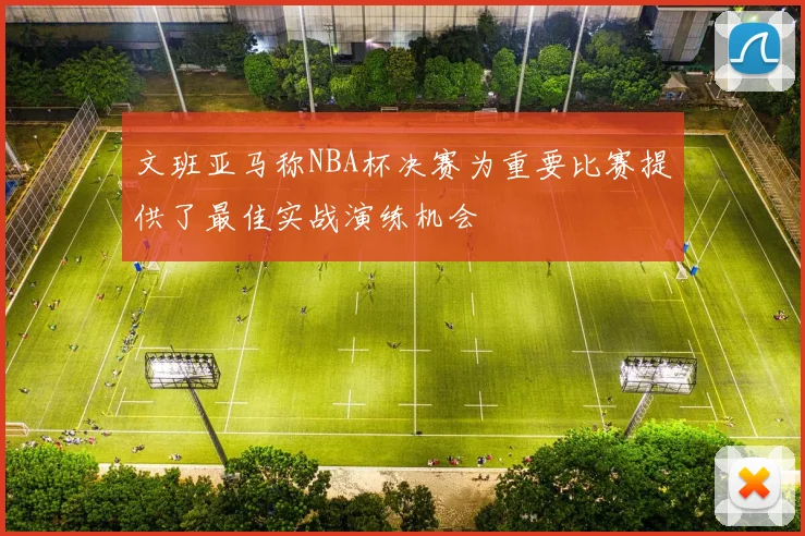 文班亚马称NBA杯决赛为重要比赛提供了最佳实战演练机会