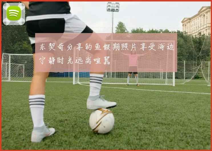 东契奇分享钓鱼假期照片享受海边宁静时光远离喧嚣
