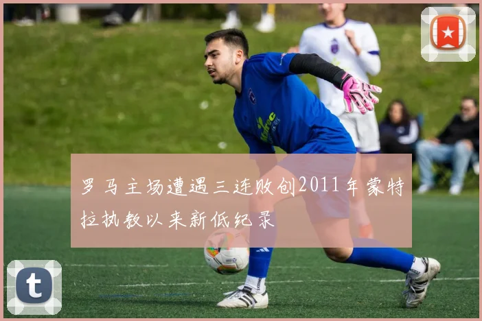 罗马主场遭遇三连败创2011年蒙特拉执教以来新低纪录