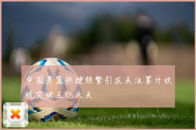 中国男篮热搜频繁引发关注累计收视突破五亿大关