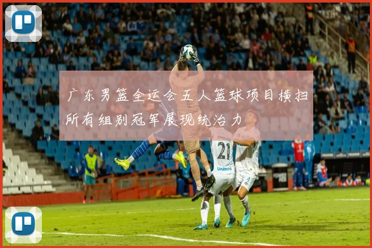 广东男篮全运会五人篮球项目横扫所有组别冠军展现统治力