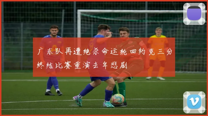 广东队再遭绝杀命运轮回约克三分终结比赛重演去年悲剧