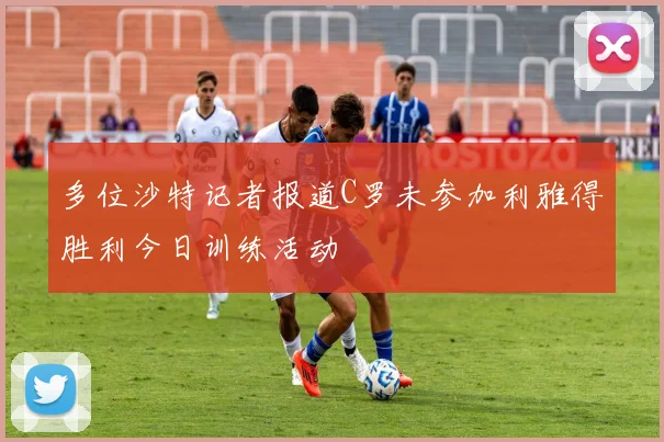 多位沙特记者报道C罗未参加利雅得胜利今日训练活动