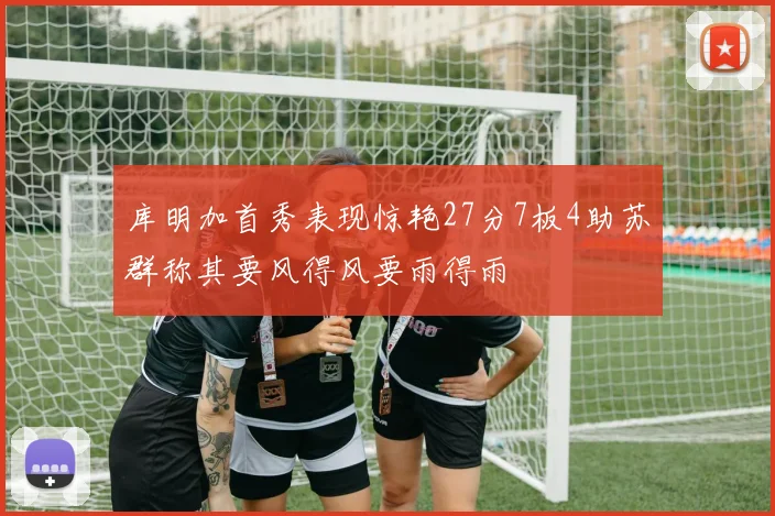 库明加首秀表现惊艳27分7板4助苏群称其要风得风要雨得雨