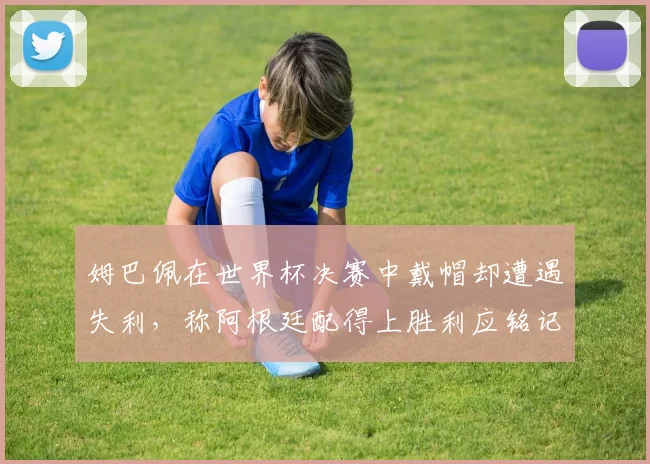 姆巴佩在世界杯决赛中戴帽却遭遇失利，称阿根廷配得上胜利应铭记这一刻