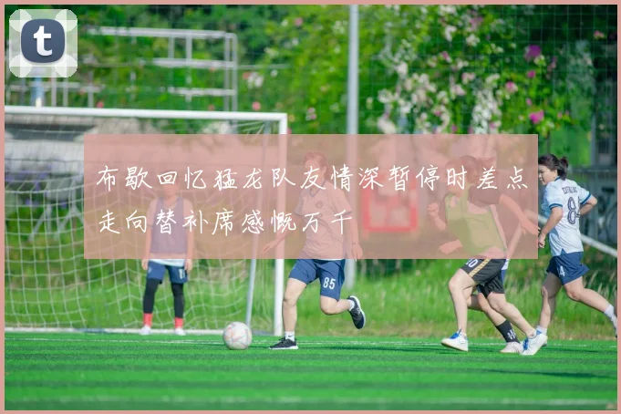 布歇回忆猛龙队友情深暂停时差点走向替补席感慨万千
