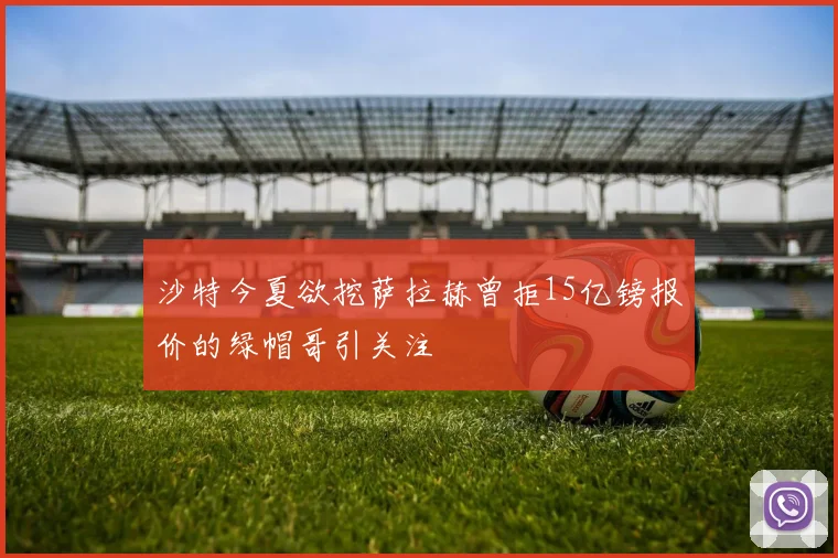 沙特今夏欲挖萨拉赫曾拒15亿镑报价的绿帽哥引关注