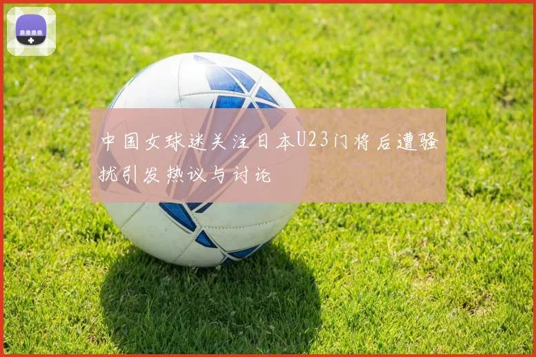 中国女球迷关注日本U23门将后遭骚扰引发热议与讨论