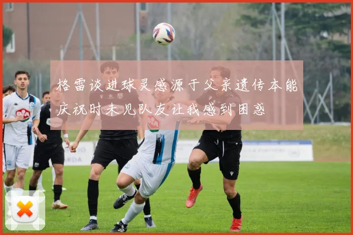 格雷谈进球灵感源于父亲遗传本能庆祝时未见队友让我感到困惑