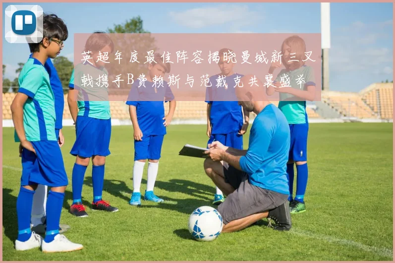 英超年度最佳阵容揭晓曼城新三叉戟携手B费赖斯与范戴克共襄盛举