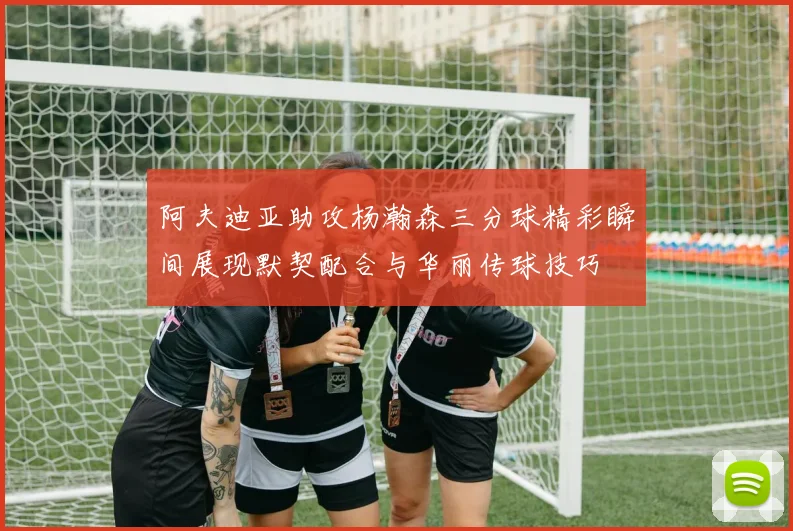 阿夫迪亚助攻杨瀚森三分球精彩瞬间展现默契配合与华丽传球技巧