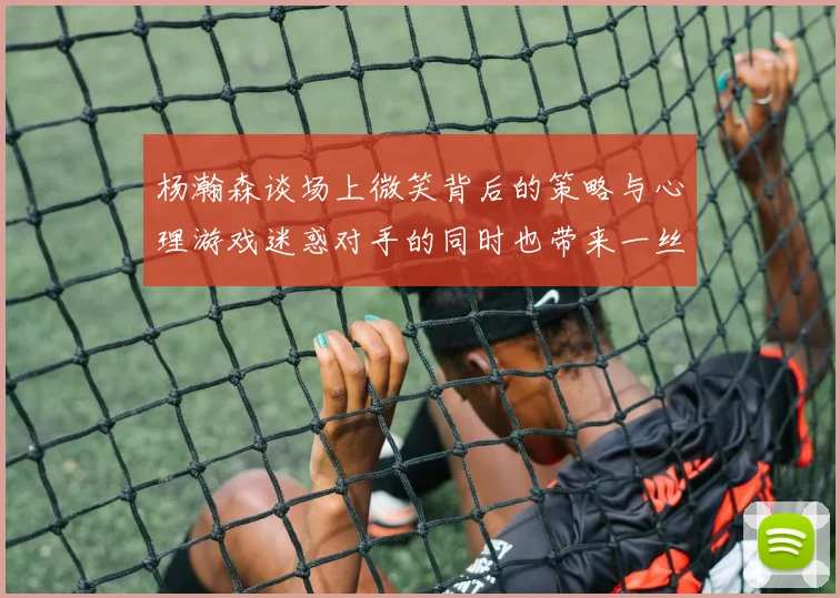 杨瀚森谈场上微笑背后的策略与心理游戏迷惑对手的同时也带来一丝嘲讽