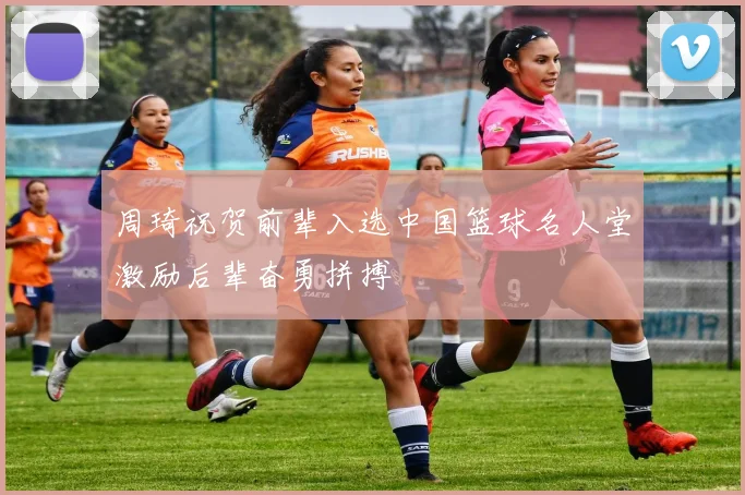 周琦祝贺前辈入选中国篮球名人堂激励后辈奋勇拼搏
