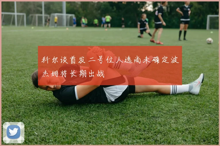 科尔谈首发二号位人选尚未确定波杰姆将长期出战