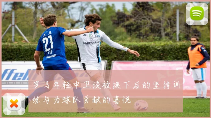 罗马年轻中卫谈被换下后的坚持训练与为球队贡献的喜悦