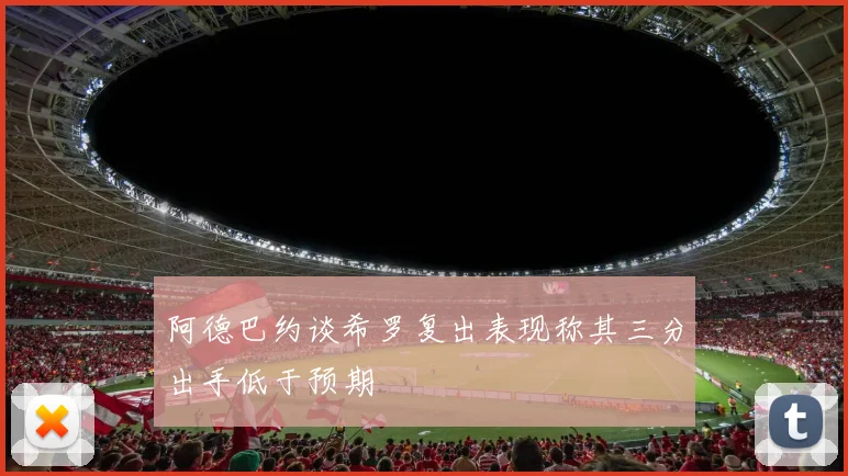 阿德巴约谈希罗复出表现称其三分出手低于预期