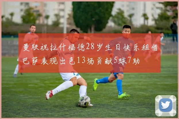 曼联祝拉什福德28岁生日快乐租借巴萨表现出色13场贡献5球7助