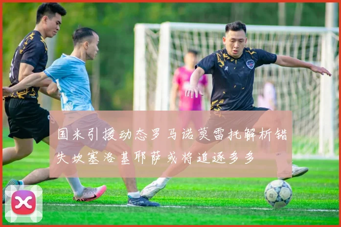 国米引援动态罗马诺莫雷托解析错失坎塞洛基耶萨或将追逐多多