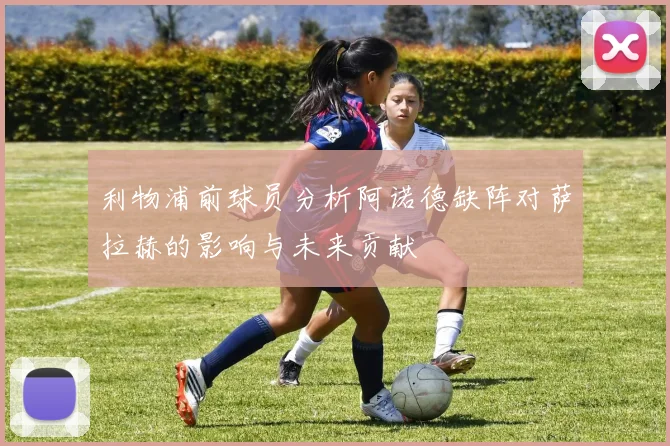 利物浦前球员分析阿诺德缺阵对萨拉赫的影响与未来贡献