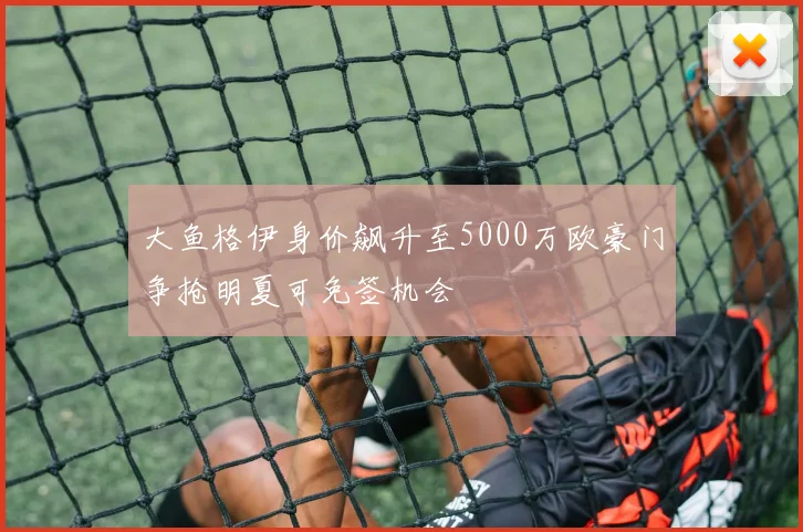大鱼格伊身价飙升至5000万欧豪门争抢明夏可免签机会