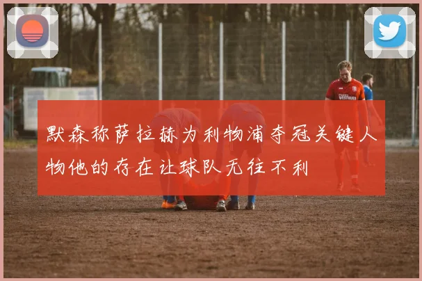 默森称萨拉赫为利物浦夺冠关键人物他的存在让球队无往不利