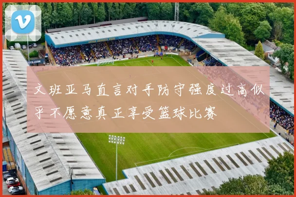 文班亚马直言对手防守强度过高似乎不愿意真正享受篮球比赛
