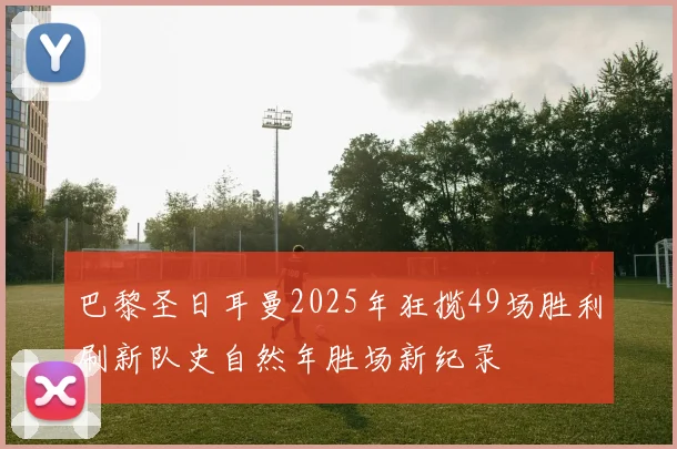 巴黎圣日耳曼2025年狂揽49场胜利刷新队史自然年胜场新纪录