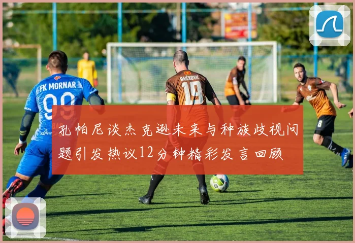 孔帕尼谈杰克逊未来与种族歧视问题引发热议12分钟精彩发言回顾