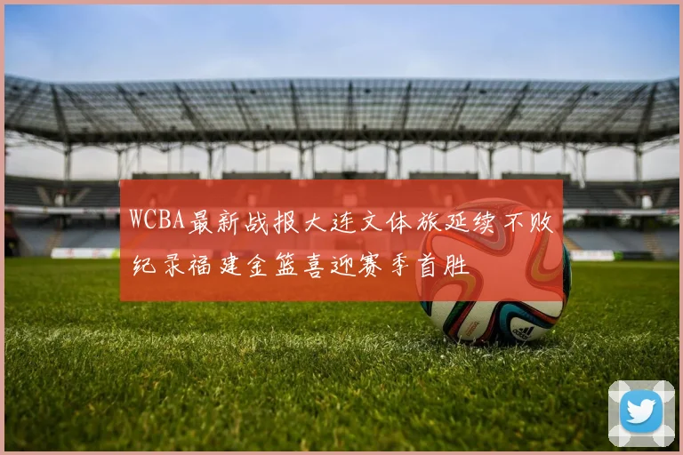 WCBA最新战报大连文体旅延续不败纪录福建金篮喜迎赛季首胜