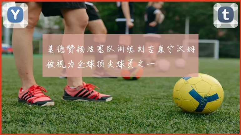 基德赞扬活塞队训练刻苦康宁汉姆被视为全球顶尖球员之一