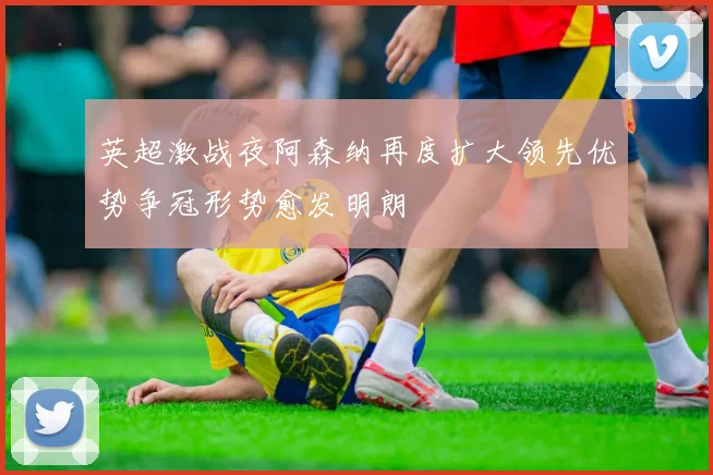 英超激战夜阿森纳再度扩大领先优势争冠形势愈发明朗