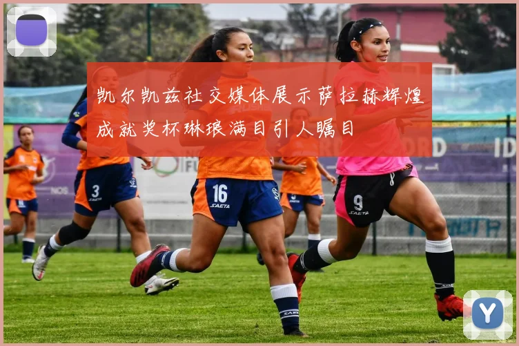 凯尔凯兹社交媒体展示萨拉赫辉煌成就奖杯琳琅满目引人瞩目