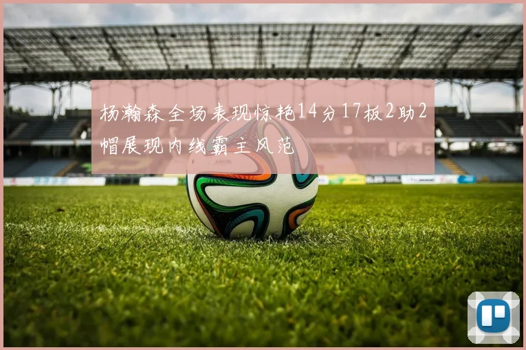 杨瀚森全场表现惊艳14分17板2助2帽展现内线霸主风范