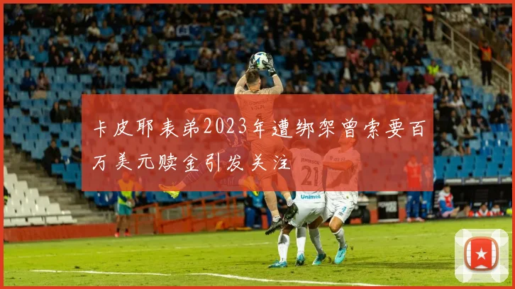 卡皮耶表弟2023年遭绑架曾索要百万美元赎金引发关注