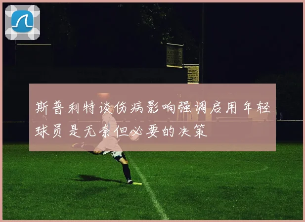 斯普利特谈伤病影响强调启用年轻球员是无奈但必要的决策