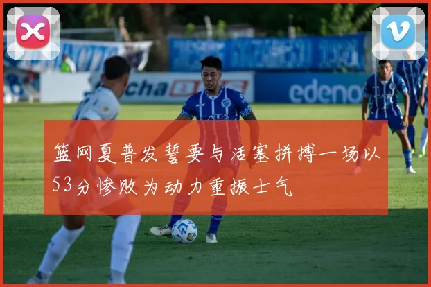篮网夏普发誓要与活塞拼搏一场以53分惨败为动力重振士气