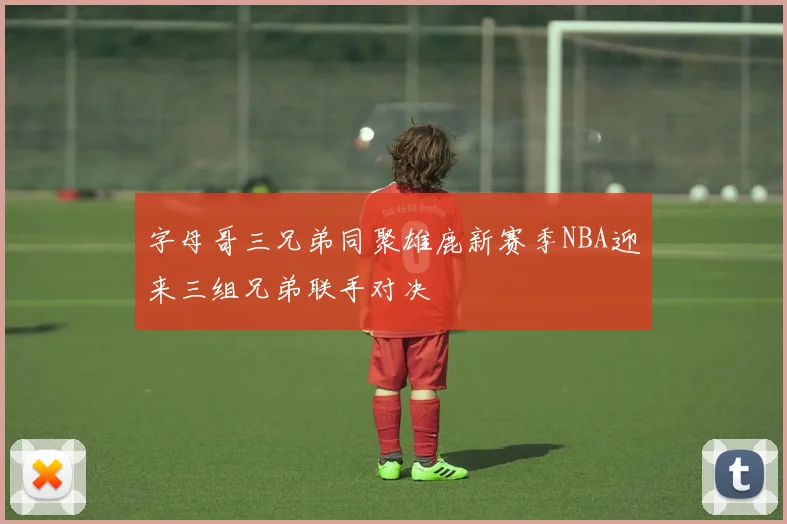 字母哥三兄弟同聚雄鹿新赛季NBA迎来三组兄弟联手对决