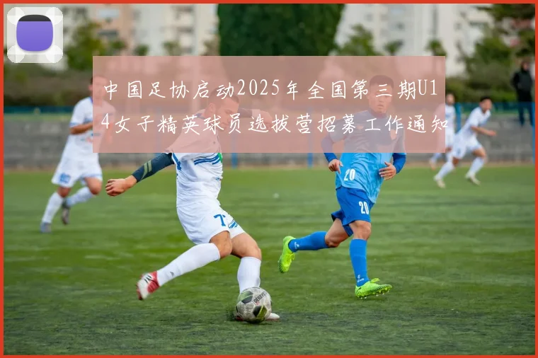 中国足协启动2025年全国第三期U14女子精英球员选拔营招募工作通知