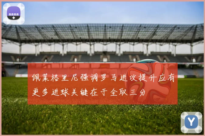 佩莱格里尼强调罗马进攻提升应有更多进球关键在于全取三分