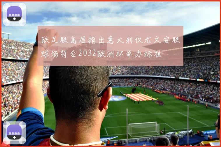 欧足联高层指出意大利仅尤文安联球场符合2032欧洲杯举办标准