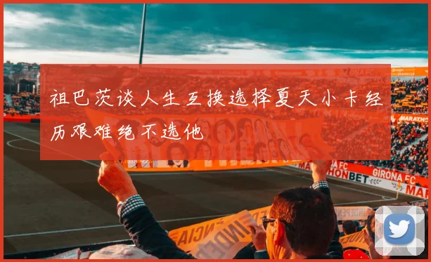 祖巴茨谈人生互换选择夏天小卡经历艰难绝不选他