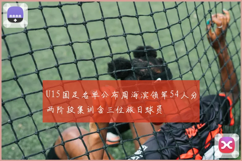 U15国足名单公布周海滨领军54人分两阶段集训含三位旅日球员